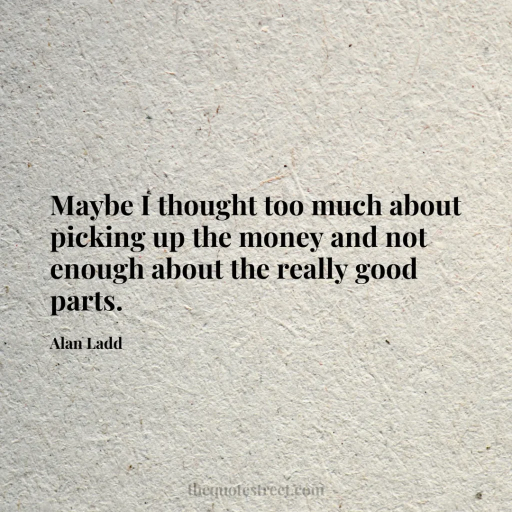 Maybe I thought too much about picking up the money and not enough about the really good parts. - Alan Ladd