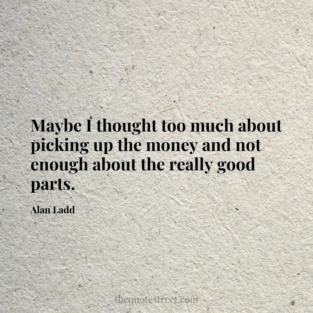 Maybe I thought too much about picking up the money and not enough about the really good parts. - Alan Ladd