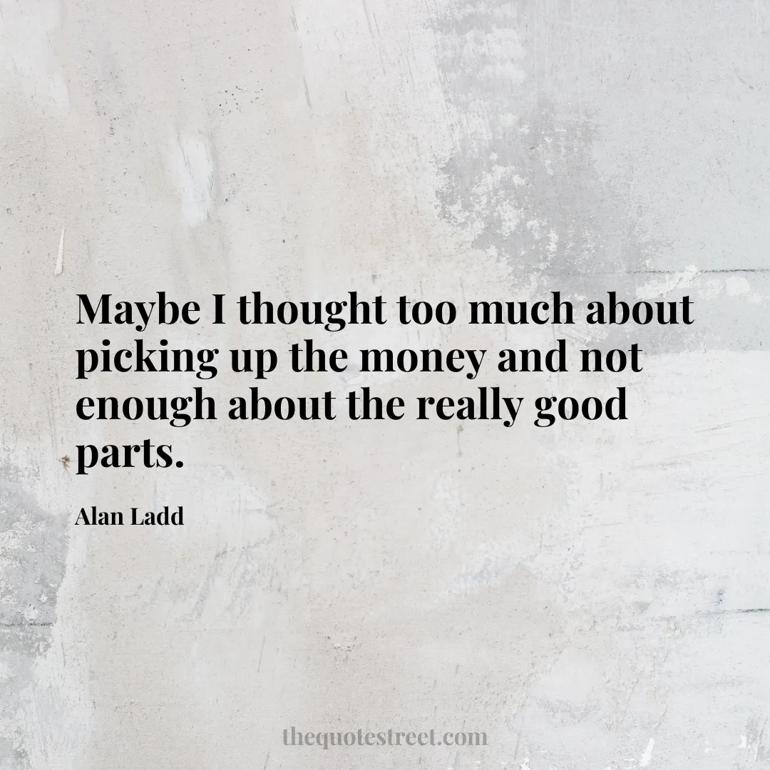 Maybe I thought too much about picking up the money and not enough about the really good parts. - Alan Ladd