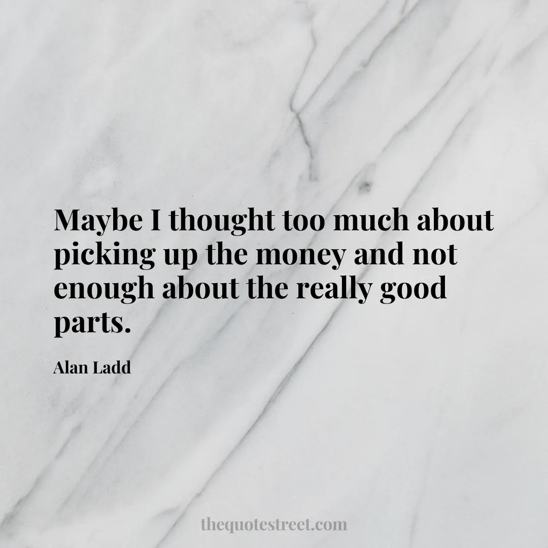 Maybe I thought too much about picking up the money and not enough about the really good parts. - Alan Ladd