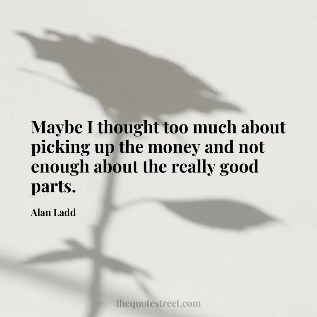 Maybe I thought too much about picking up the money and not enough about the really good parts. - Alan Ladd