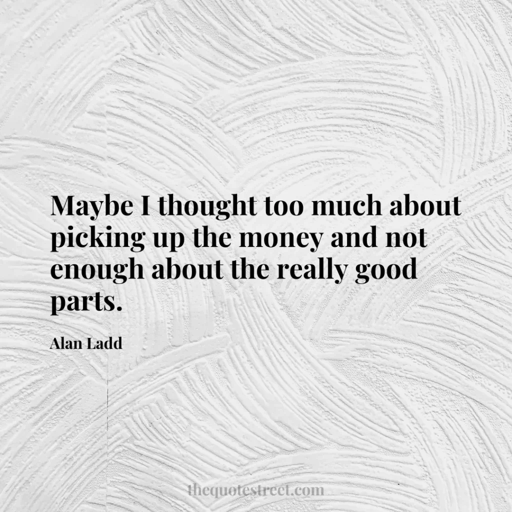 Maybe I thought too much about picking up the money and not enough about the really good parts. - Alan Ladd
