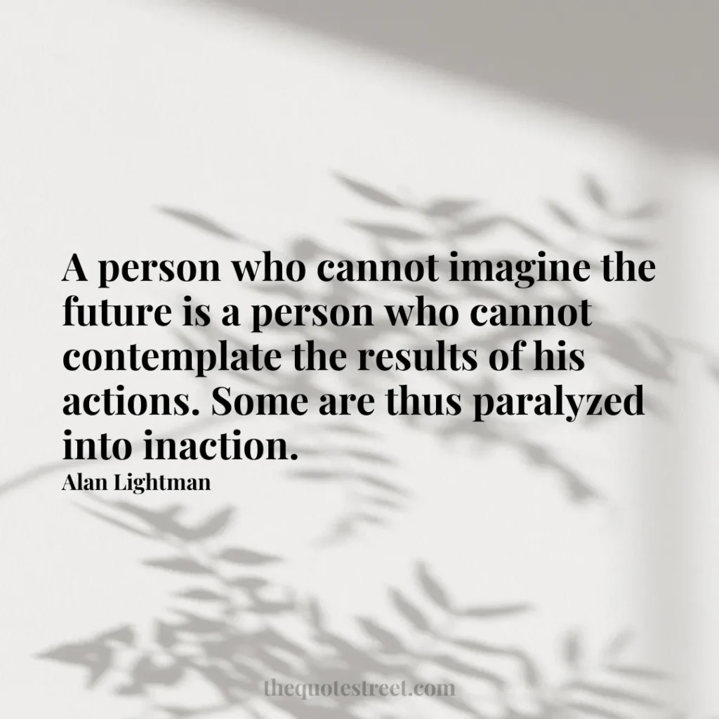 A person who cannot imagine the future is a person who cannot contemplate the results of his actions. Some are thus paralyzed into inaction. - Alan Lightman