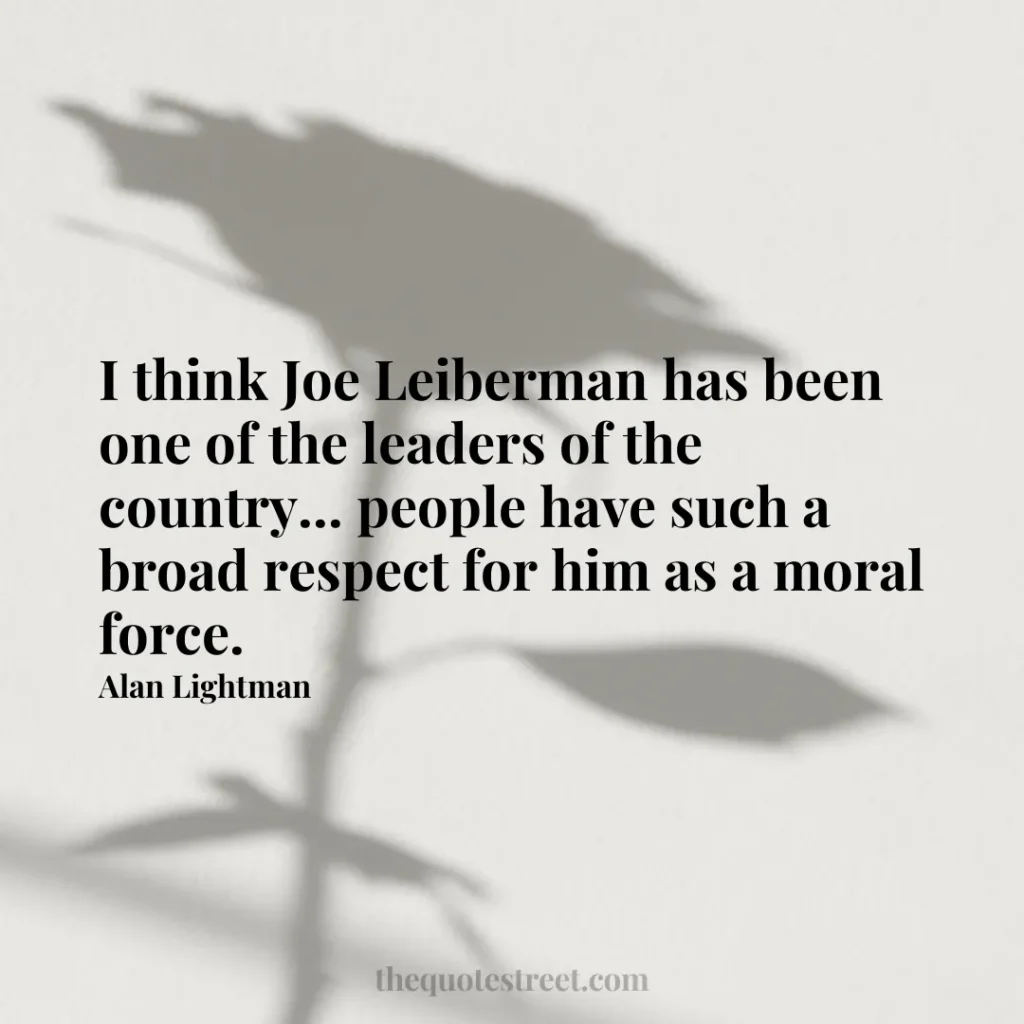 I think Joe Leiberman has been one of the leaders of the country... people have such a broad respect for him as a moral force. - Alan Lightman