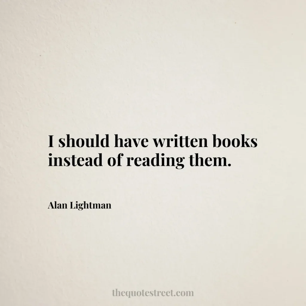 I should have written books instead of reading them. - Alan Lightman