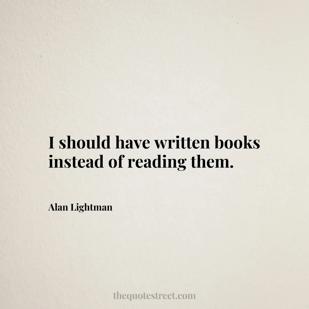 I should have written books instead of reading them. - Alan Lightman