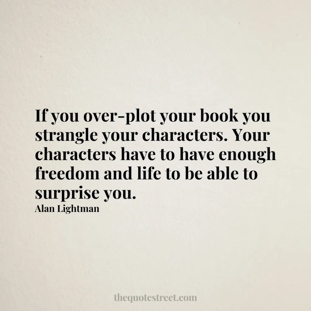 If you over-plot your book you strangle your characters. Your characters have to have enough freedom and life to be able to surprise you. - Alan Lightman