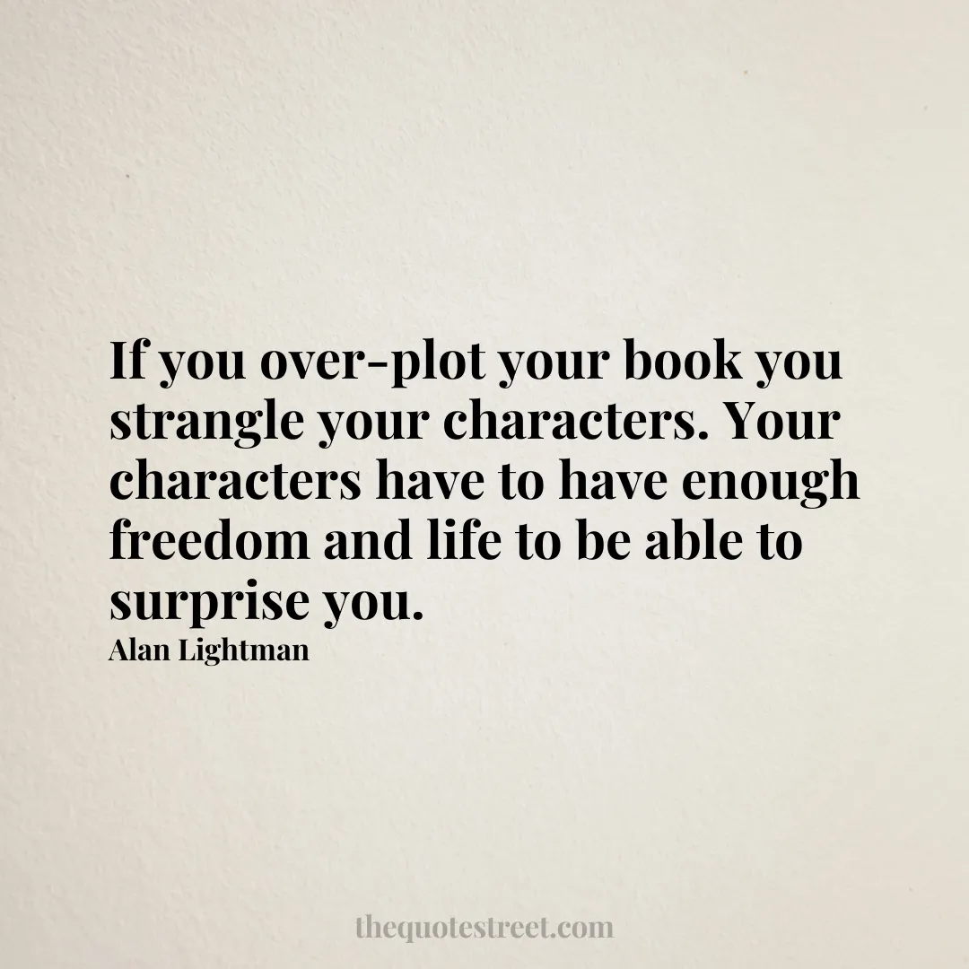 If you over-plot your book you strangle your characters. Your characters have to have enough freedom and life to be able to surprise you. - Alan Lightman