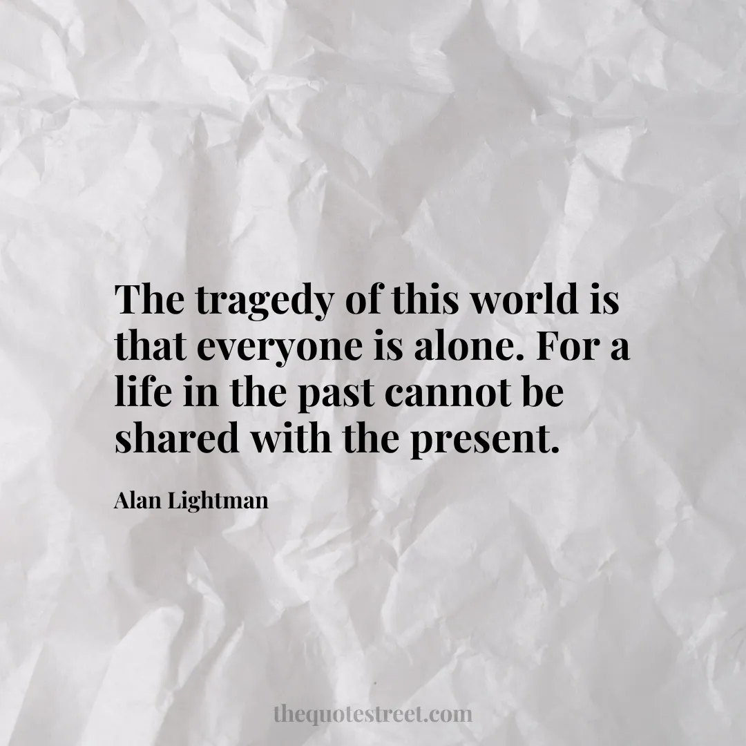 The tragedy of this world is that everyone is alone. For a life in the past cannot be shared with the present. - Alan Lightman