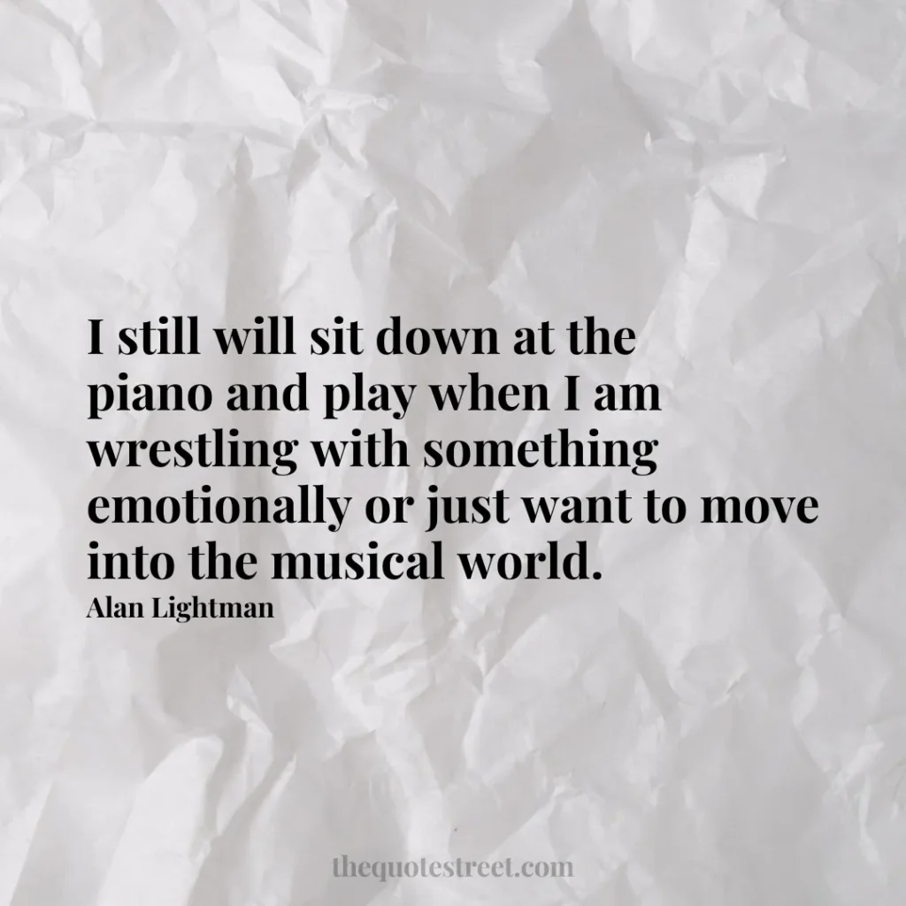 I still will sit down at the piano and play when I am wrestling with something emotionally or just want to move into the musical world. - Alan Lightman