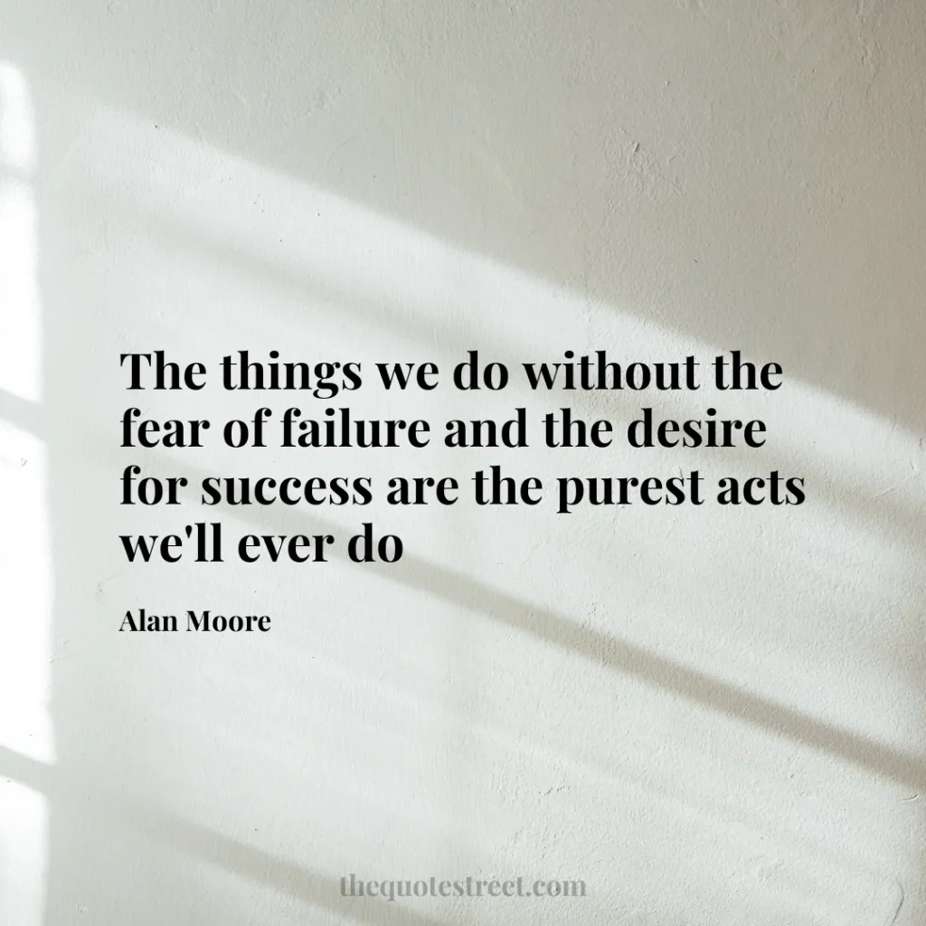 The things we do without the fear of failure and the desire for success are the purest acts we'll ever do - Alan Moore