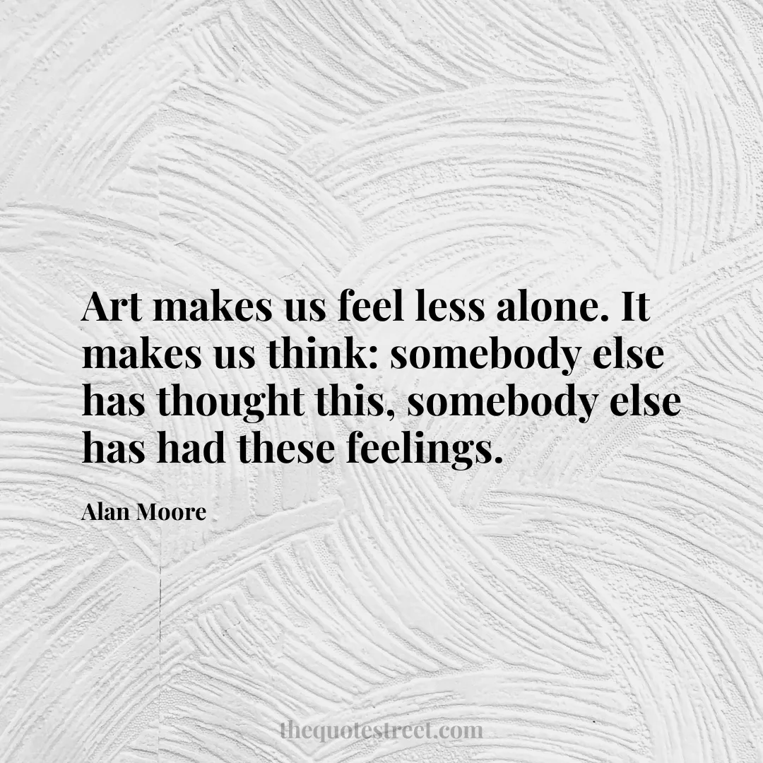 Art makes us feel less alone. It makes us think: somebody else has thought this