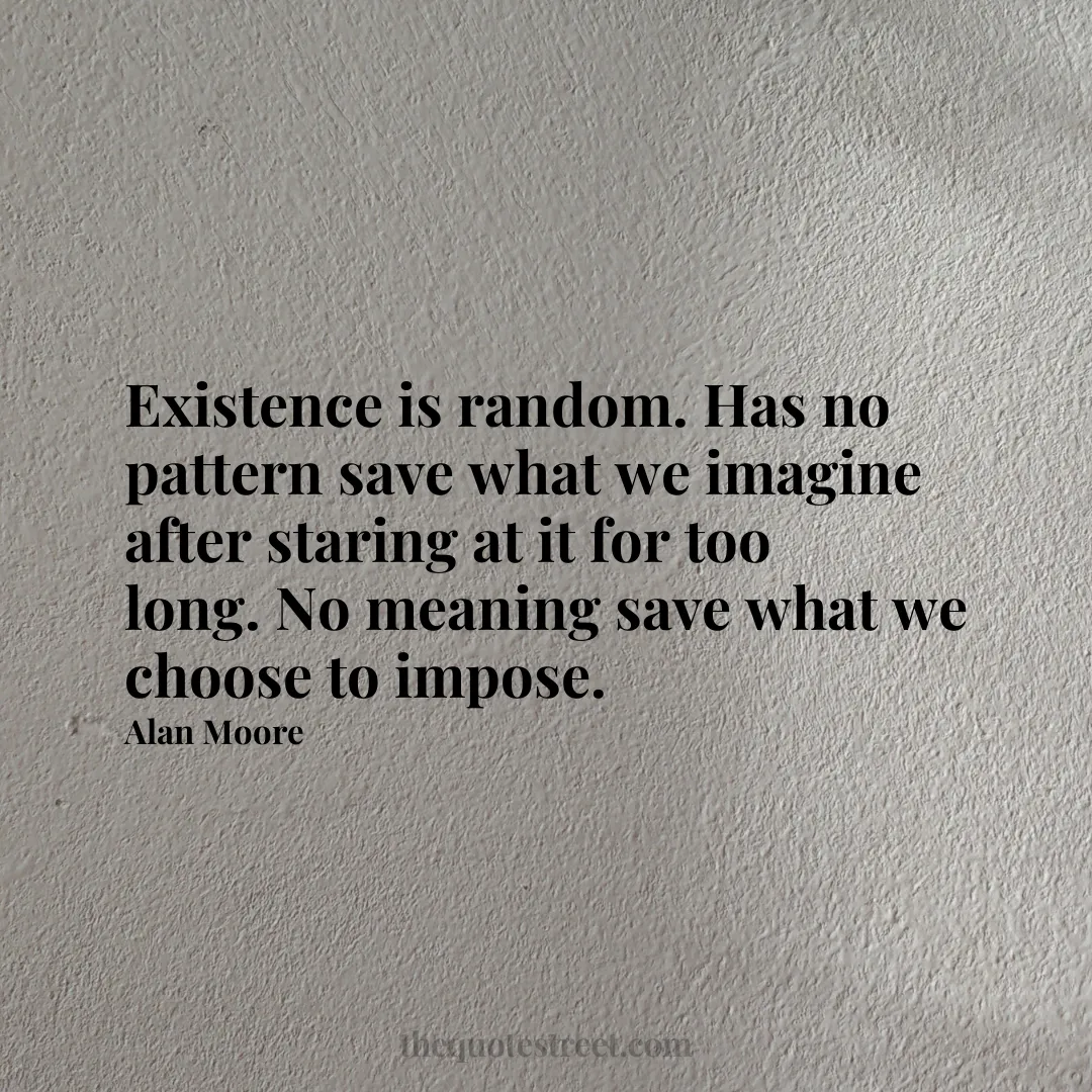 Existence is random. Has no pattern save what we imagine after staring at it for too long. No meaning save what we choose to impose. - Alan Moore