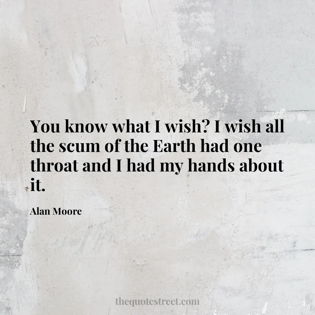You know what I wish? I wish all the scum of the Earth had one throat and I had my hands about it. - Alan Moore