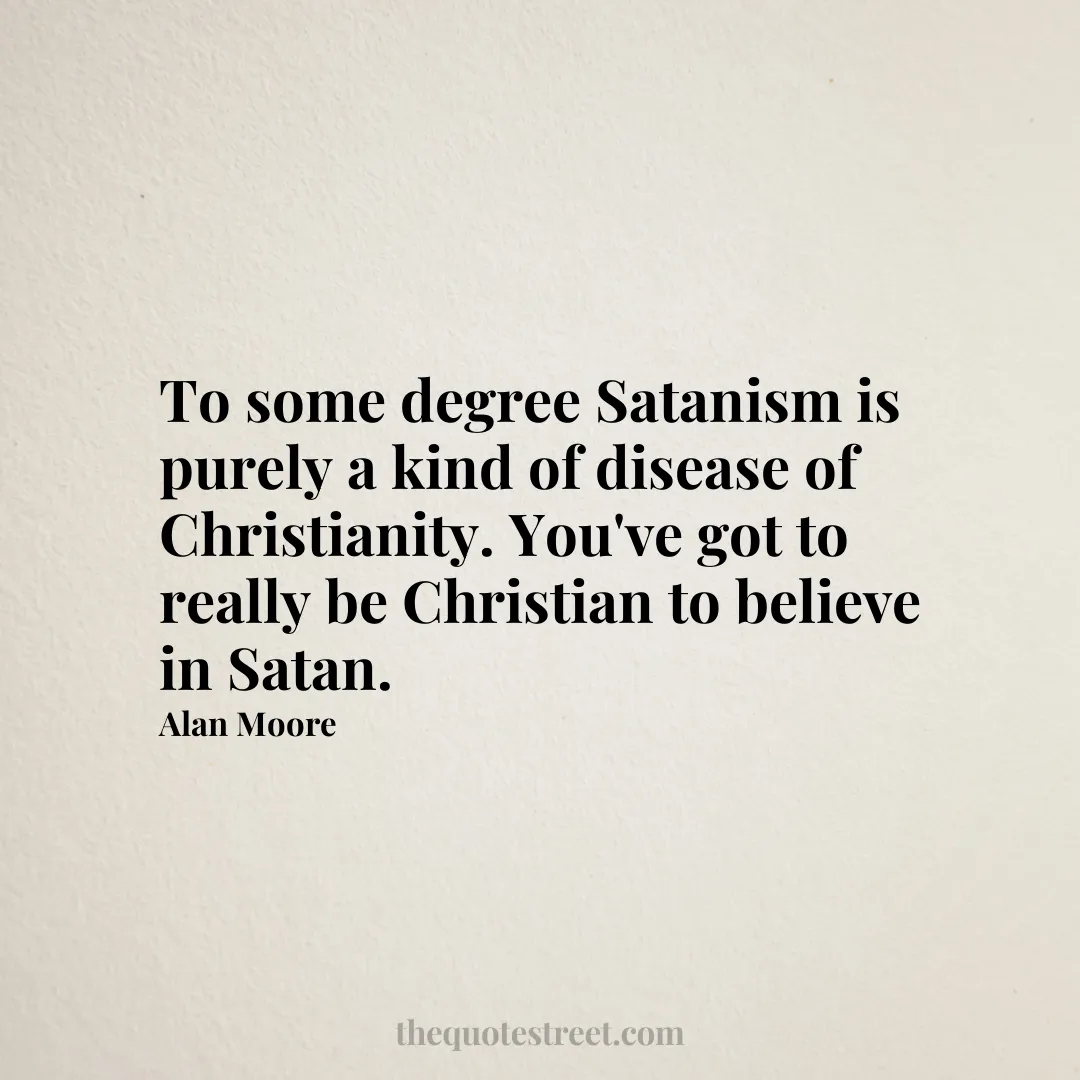 To some degree Satanism is purely a kind of disease of Christianity. You've got to really be Christian to believe in Satan. - Alan Moore