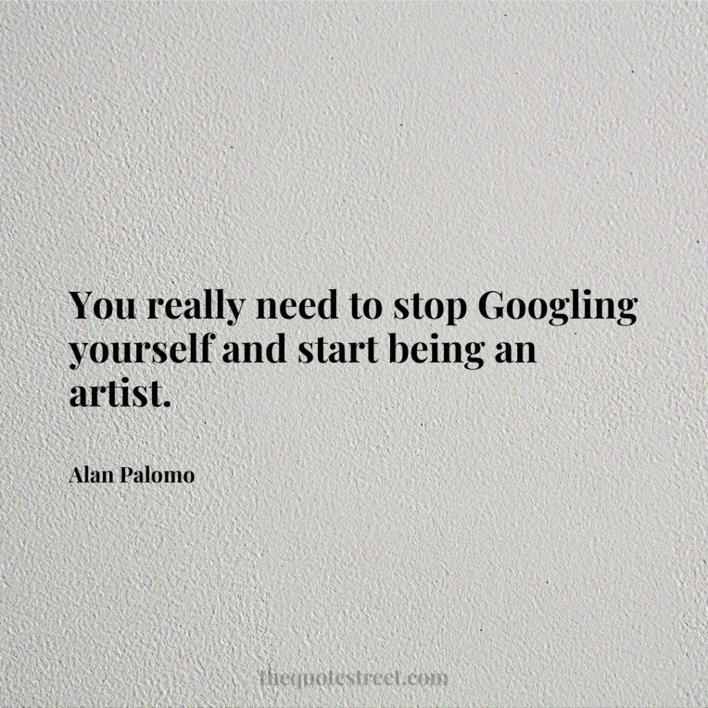 You really need to stop Googling yourself and start being an artist. - Alan Palomo