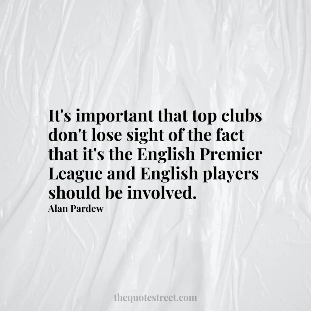 It's important that top clubs don't lose sight of the fact that it's the English Premier League and English players should be involved. - Alan Pardew