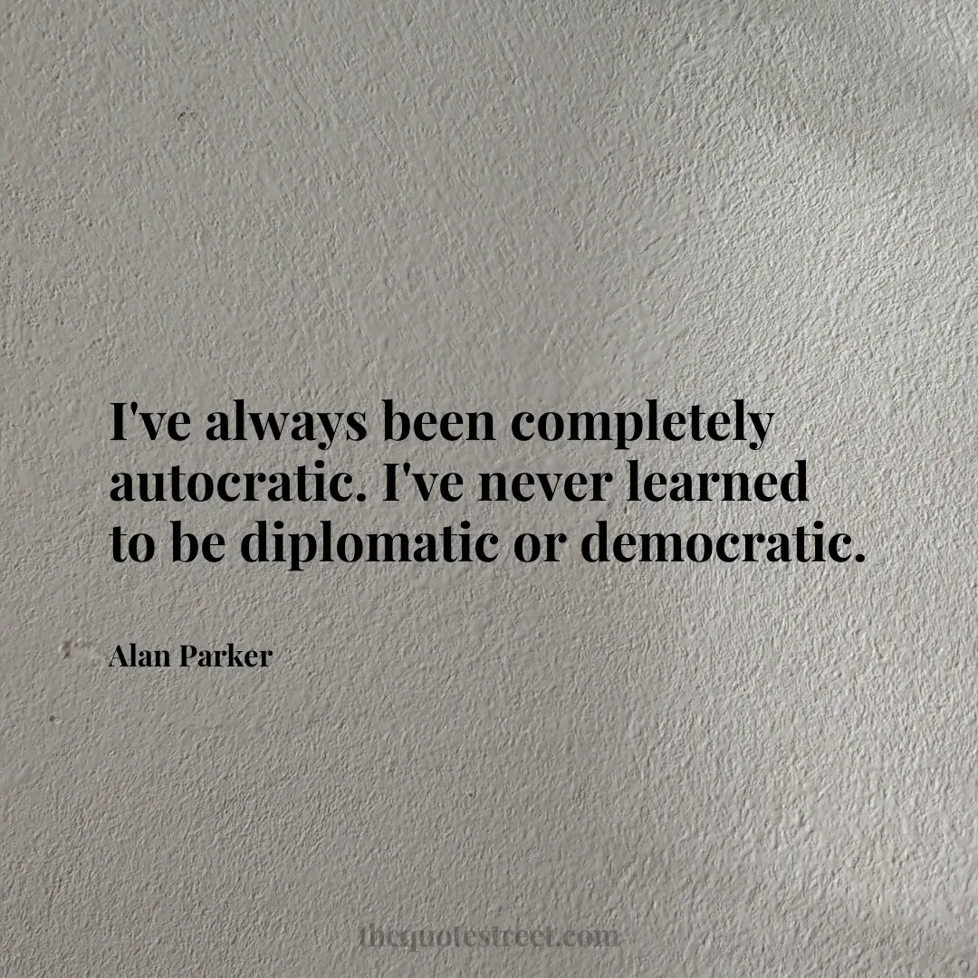 I've always been completely autocratic. I've never learned to be diplomatic or democratic. - Alan Parker