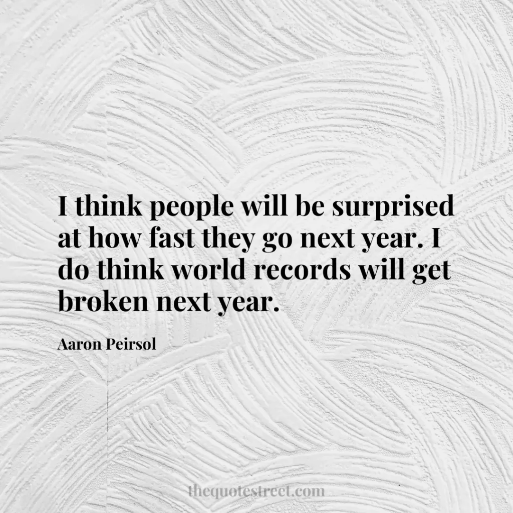 I think people will be surprised at how fast they go next year. I do think world records will get broken next year. - Aaron Peirsol
