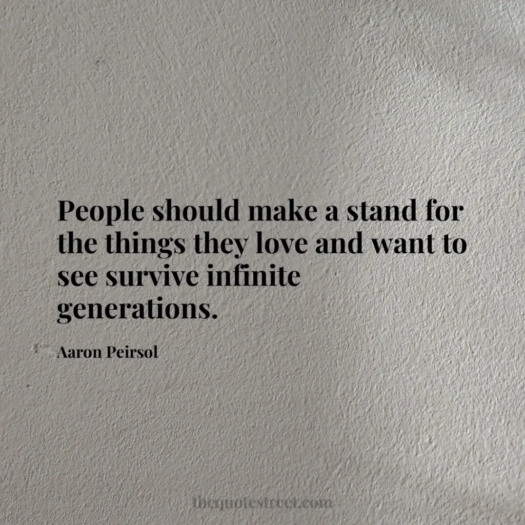 People should make a stand for the things they love and want to see survive infinite generations. - Aaron Peirsol