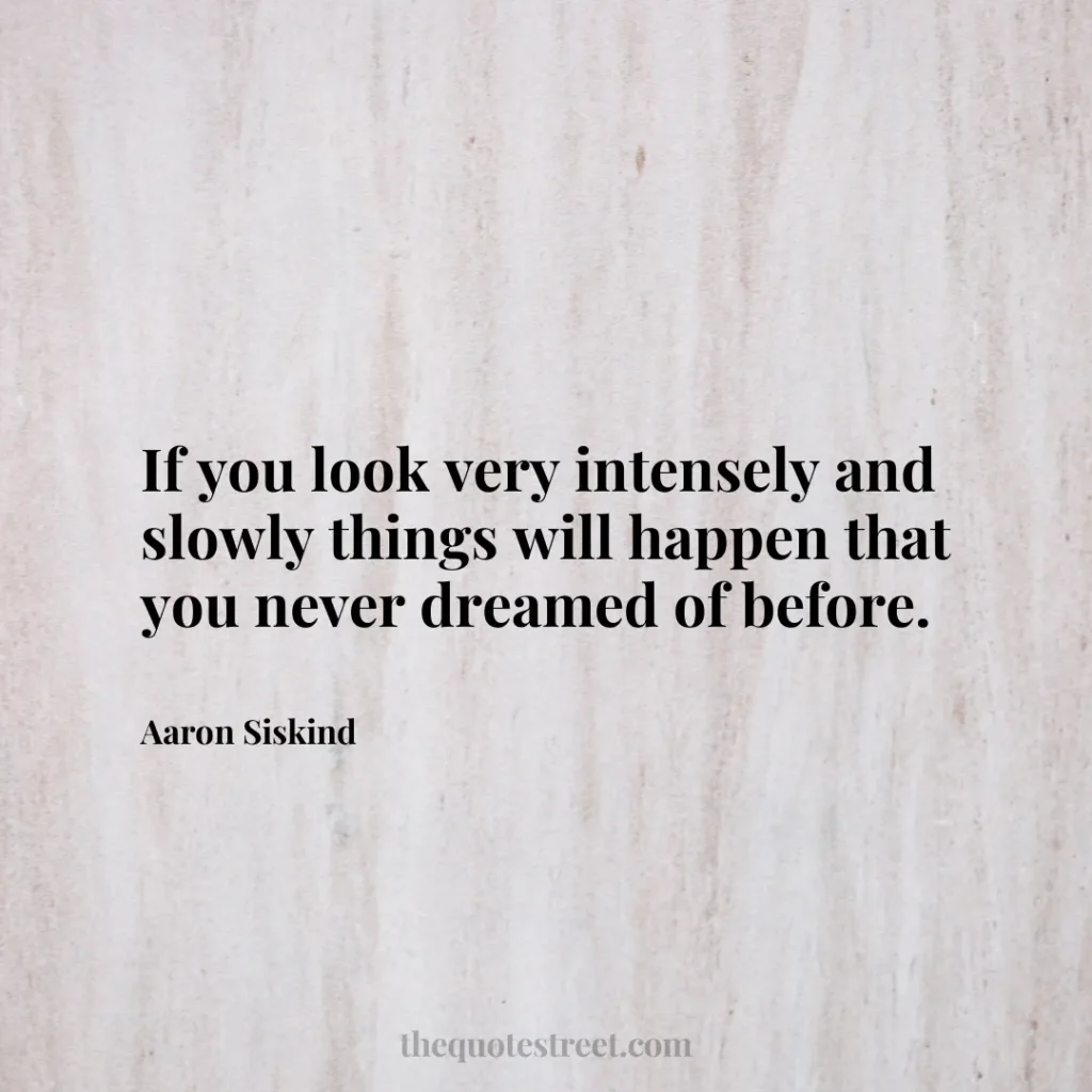 If you look very intensely and slowly things will happen that you never dreamed of before. - Aaron Siskind