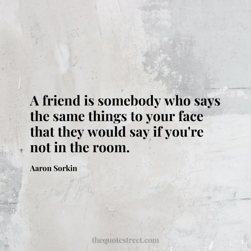 A friend is somebody who says the same things to your face that they would say if you're not in the room. - Aaron Sorkin