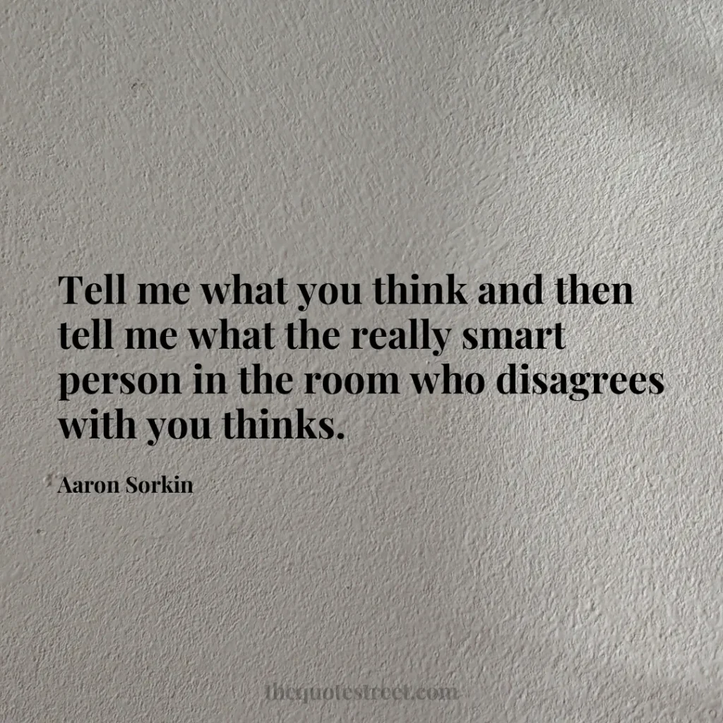 Tell me what you think and then tell me what the really smart person in the room who disagrees with you thinks. - Aaron Sorkin