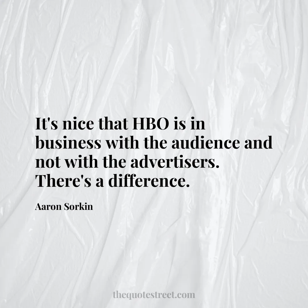 It's nice that HBO is in business with the audience and not with the advertisers. There's a difference. - Aaron Sorkin