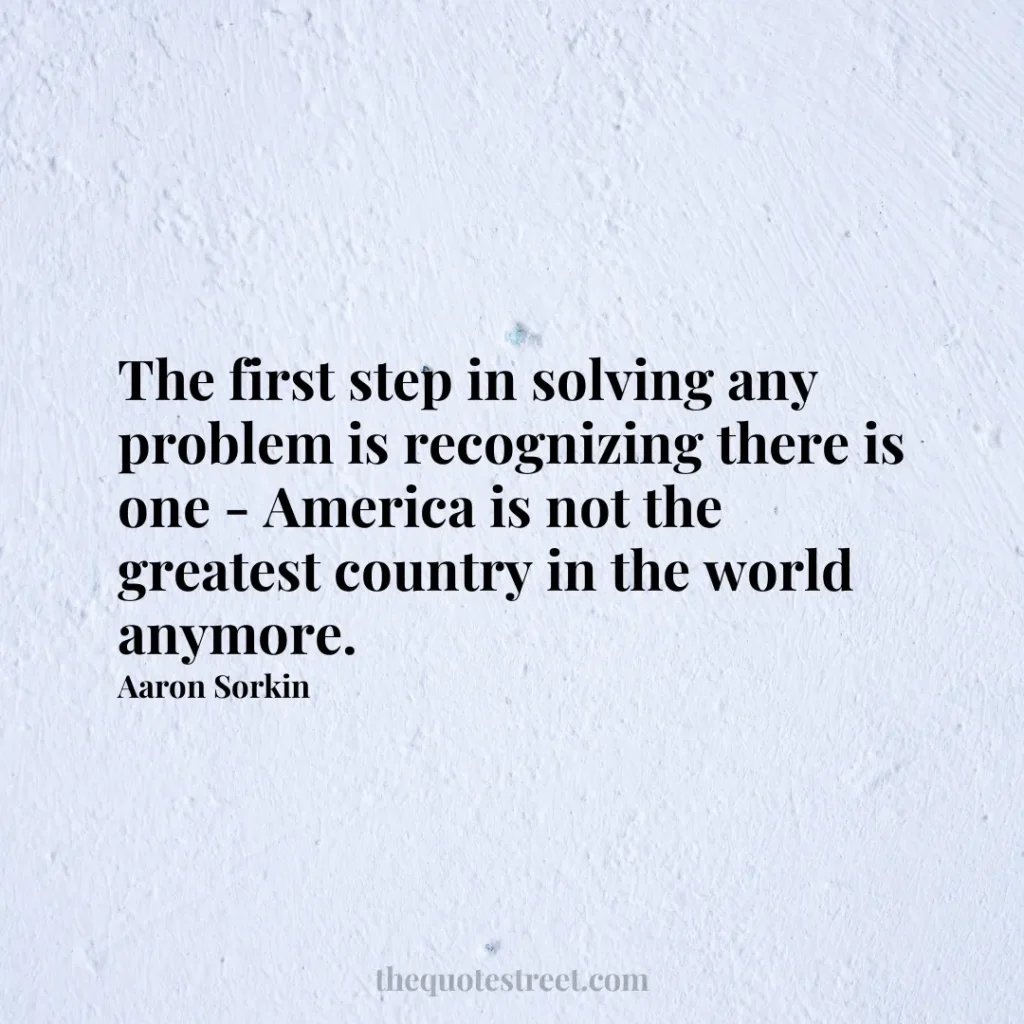 The first step in solving any problem is recognizing there is one - America is not the greatest country in the world anymore. - Aaron Sorkin