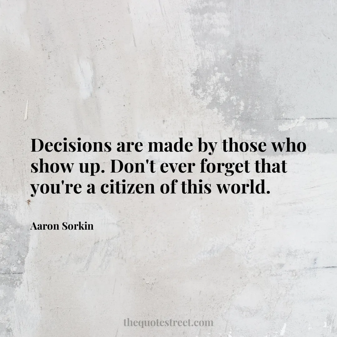 Decisions are made by those who show up. Don't ever forget that you're a citizen of this world. - Aaron Sorkin