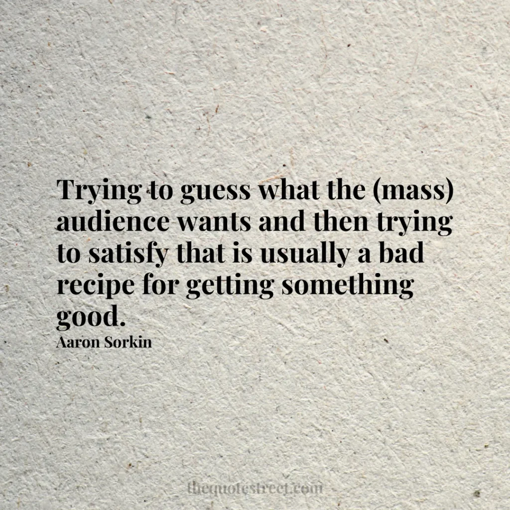 Trying to guess what the (mass) audience wants and then trying to satisfy that is usually a bad recipe for getting something good. - Aaron Sorkin
