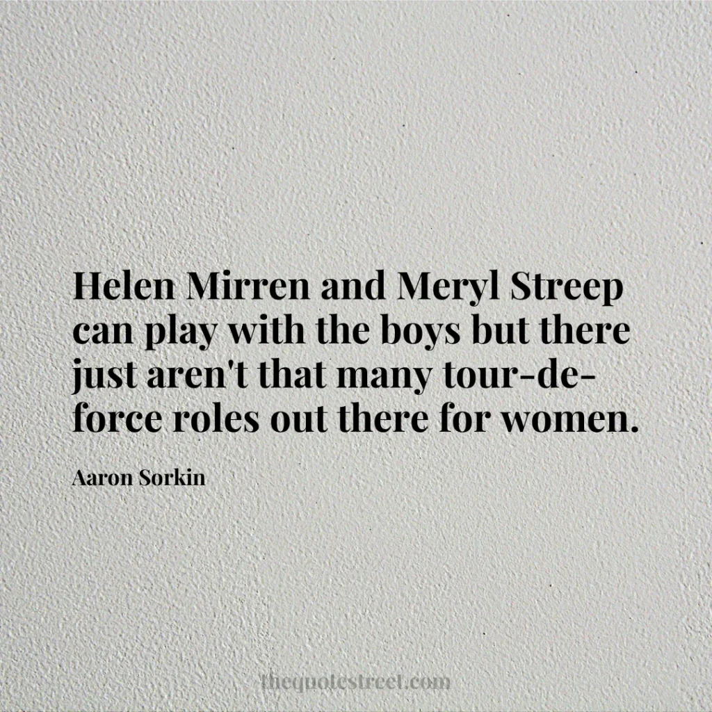 Helen Mirren and Meryl Streep can play with the boys but there just aren't that many tour-de-force roles out there for women. - Aaron Sorkin