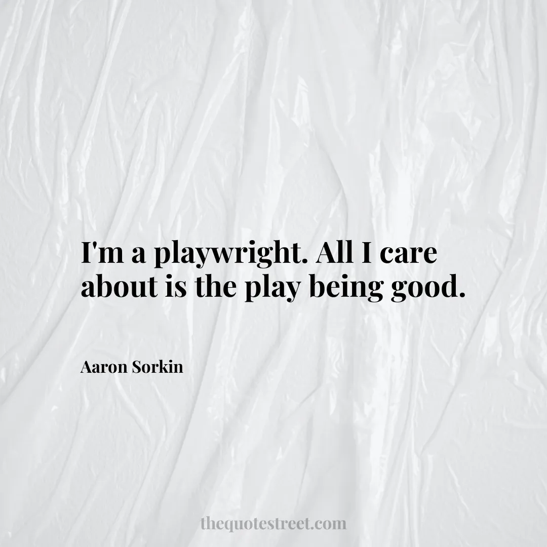 I'm a playwright. All I care about is the play being good. - Aaron Sorkin