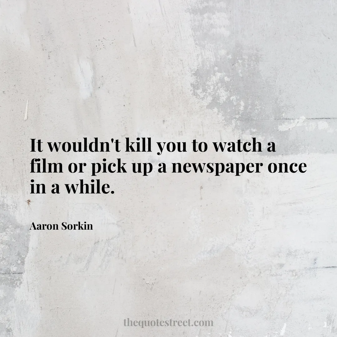 It wouldn't kill you to watch a film or pick up a newspaper once in a while. - Aaron Sorkin