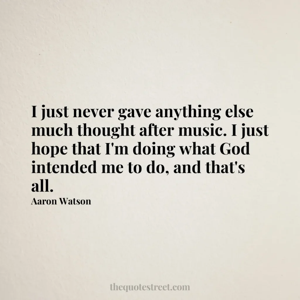 I just never gave anything else much thought after music. I just hope that I'm doing what God intended me to do
