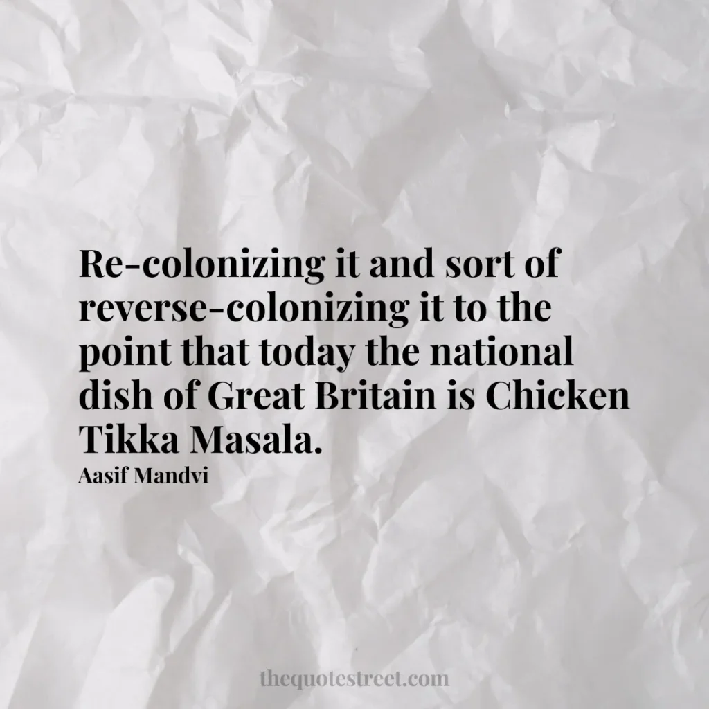 Re-colonizing it and sort of reverse-colonizing it to the point that today the national dish of Great Britain is Chicken Tikka Masala. - Aasif Mandvi