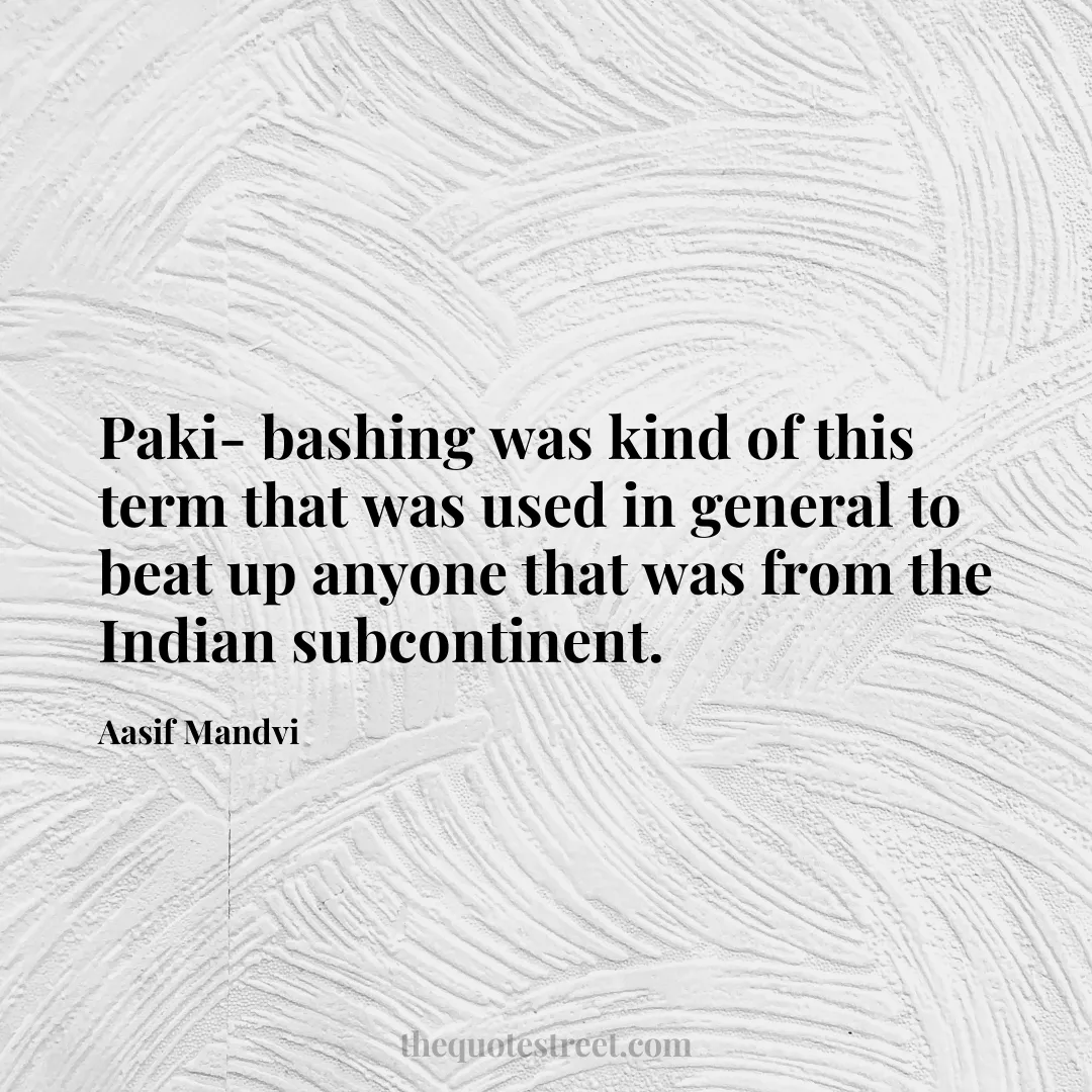 Paki- bashing was kind of this term that was used in general to beat up anyone that was from the Indian subcontinent. - Aasif Mandvi