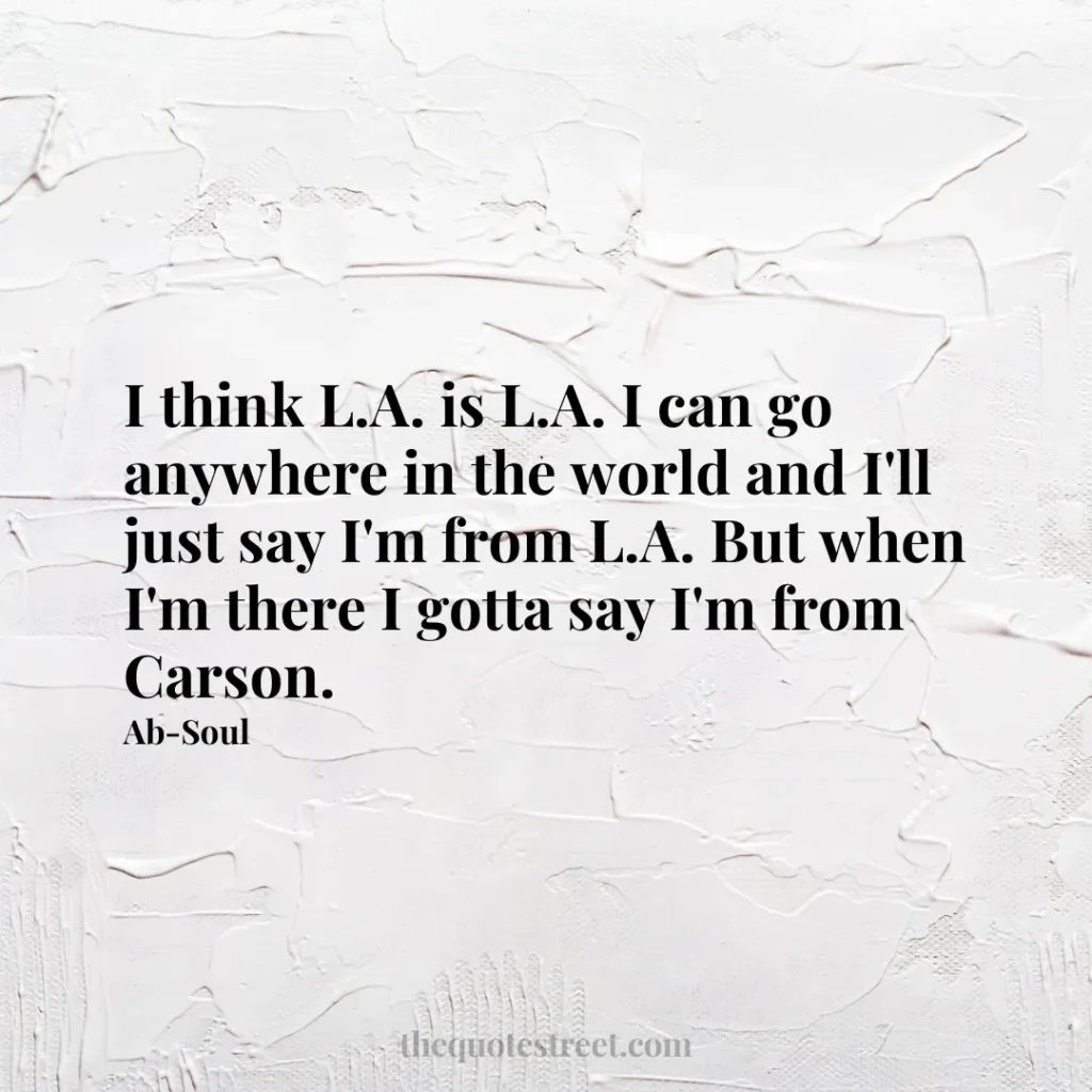 I think L.A. is L.A. I can go anywhere in the world and I'll just say I'm from L.A. But when I'm there I gotta say I'm from Carson. - Ab-Soul