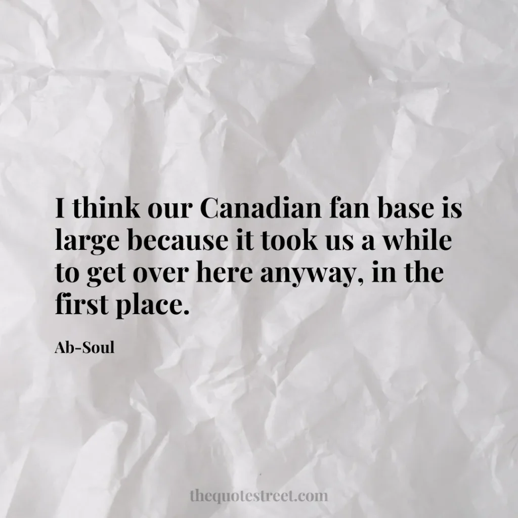 I think our Canadian fan base is large because it took us a while to get over here anyway