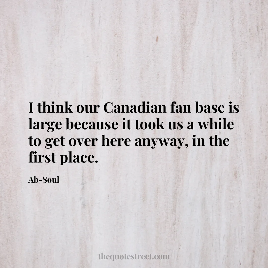 I think our Canadian fan base is large because it took us a while to get over here anyway