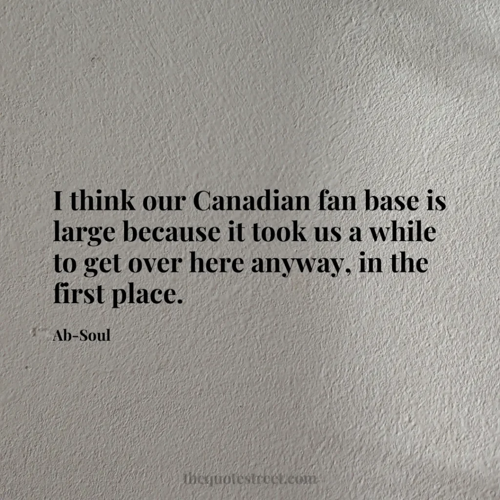 I think our Canadian fan base is large because it took us a while to get over here anyway