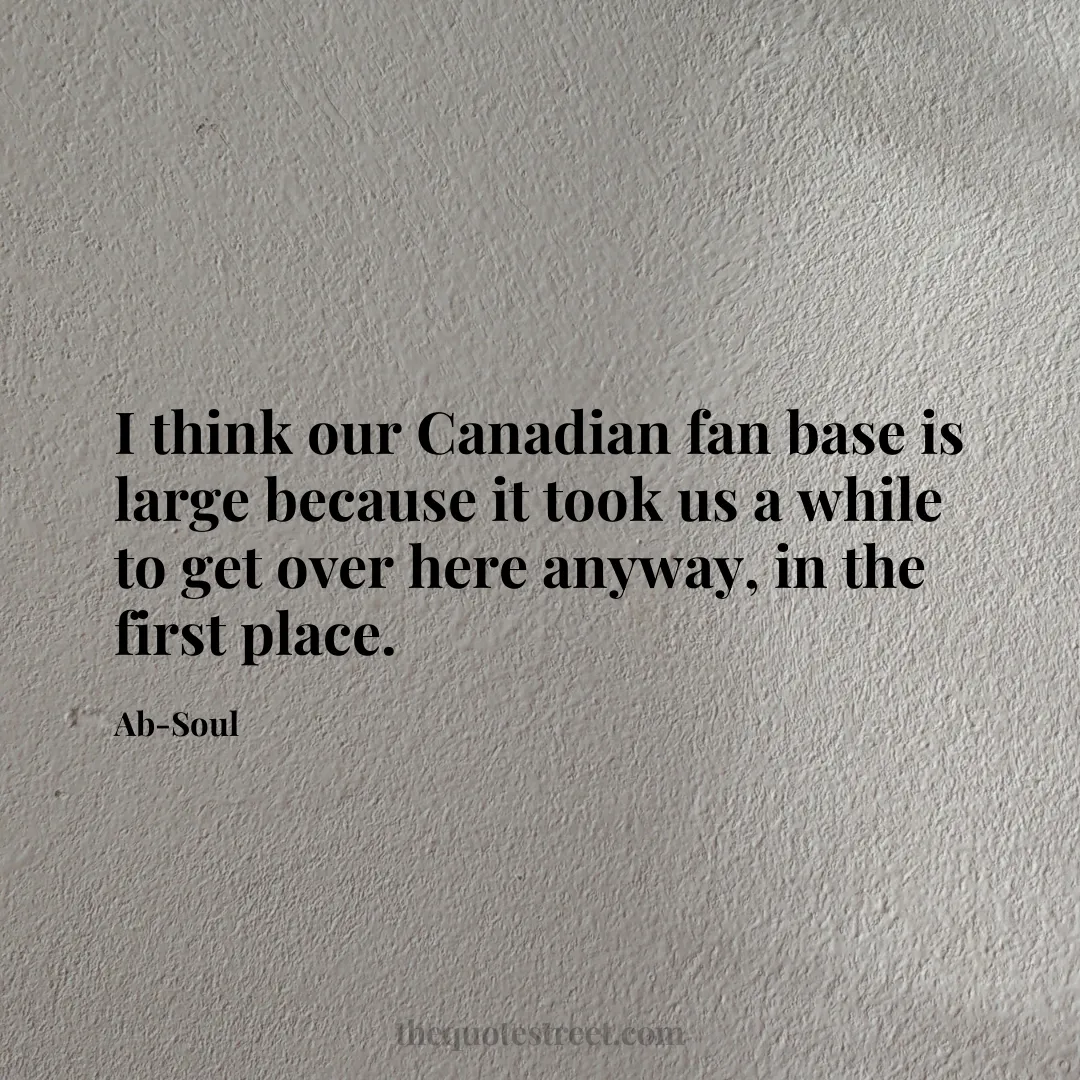 I think our Canadian fan base is large because it took us a while to get over here anyway