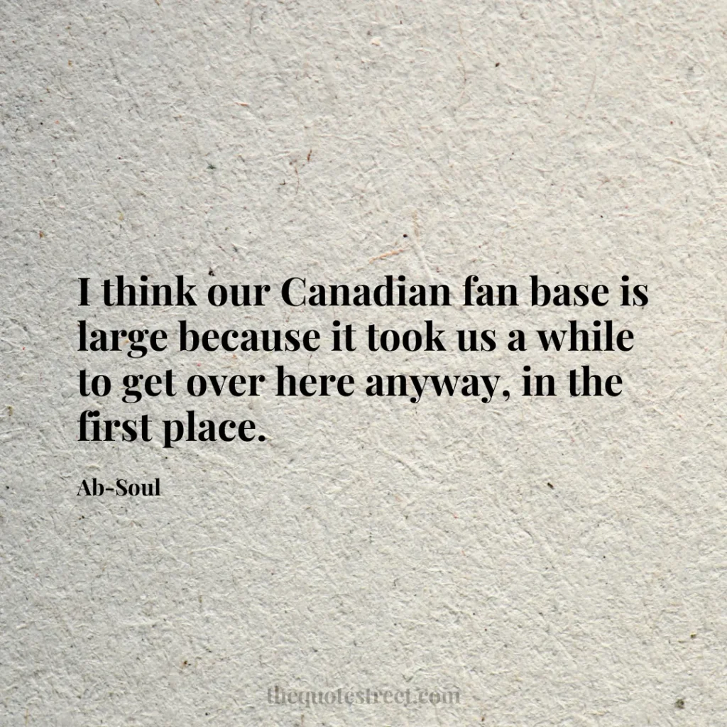 I think our Canadian fan base is large because it took us a while to get over here anyway