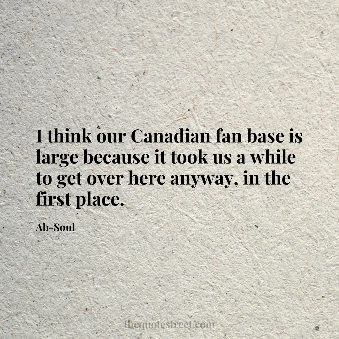 I think our Canadian fan base is large because it took us a while to get over here anyway