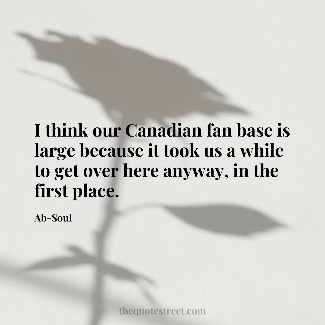 I think our Canadian fan base is large because it took us a while to get over here anyway