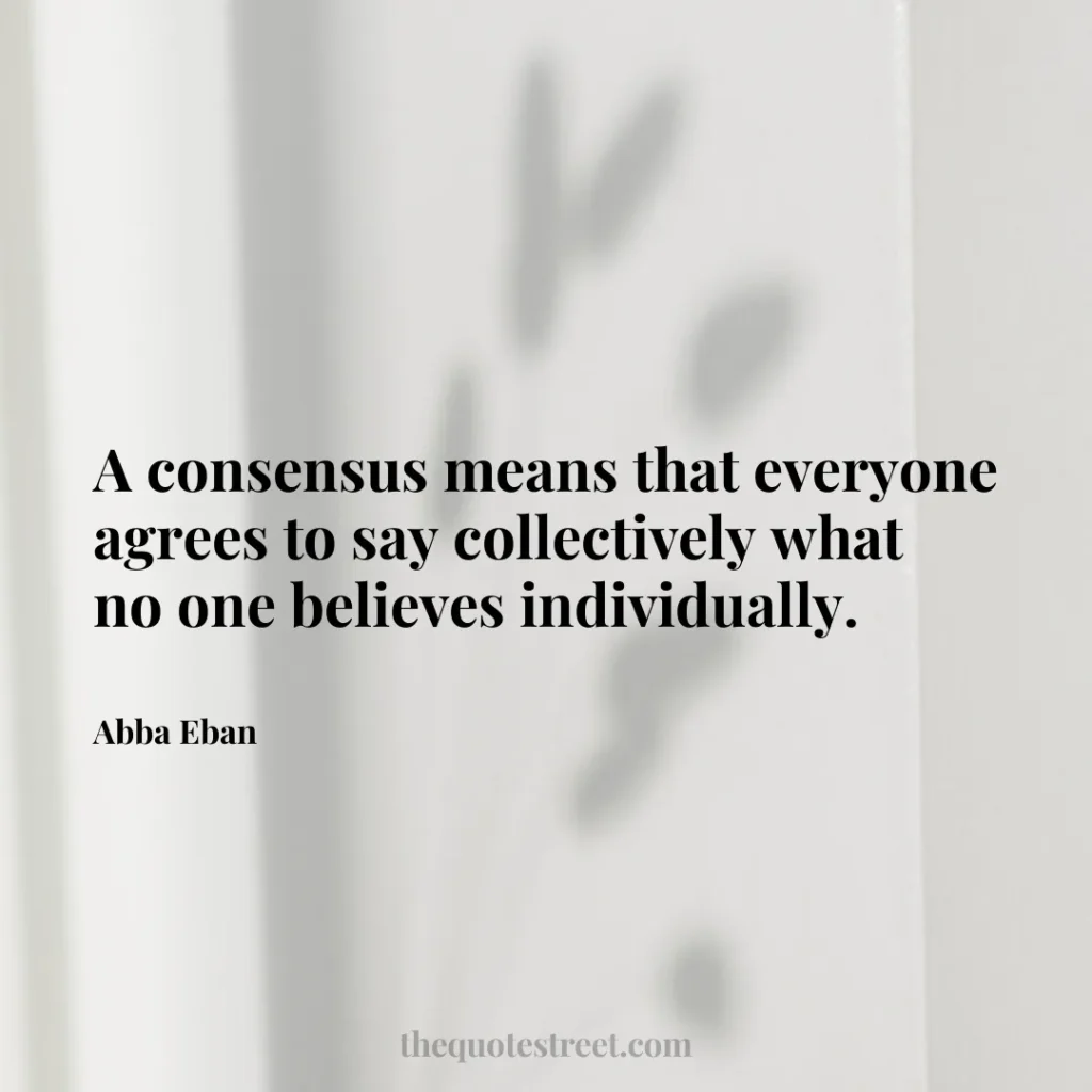 A consensus means that everyone agrees to say collectively what no one believes individually. - Abba Eban
