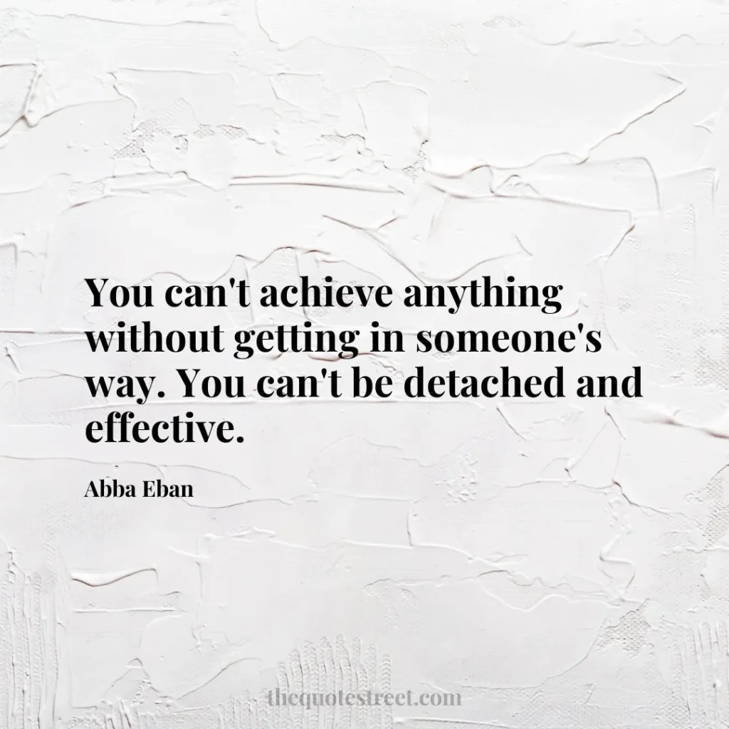 You can't achieve anything without getting in someone's way. You can't be detached and effective. - Abba Eban