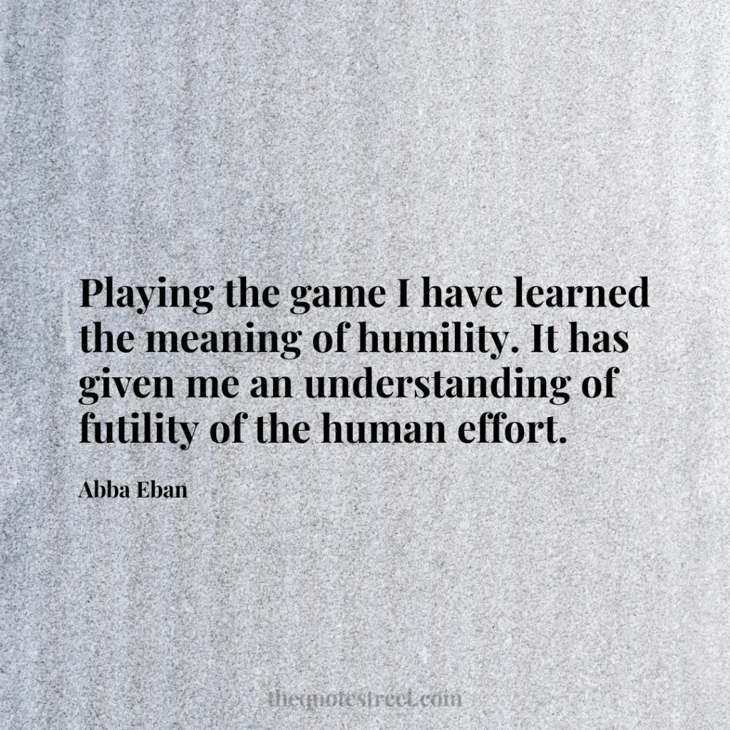 Playing the game I have learned the meaning of humility. It has given me an understanding of futility of the human effort. - Abba Eban