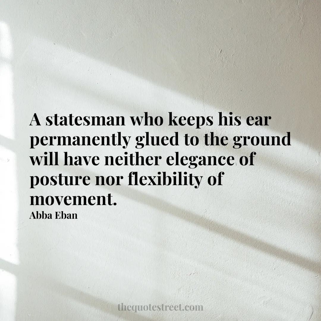 A statesman who keeps his ear permanently glued to the ground will have neither elegance of posture nor flexibility of movement. - Abba Eban