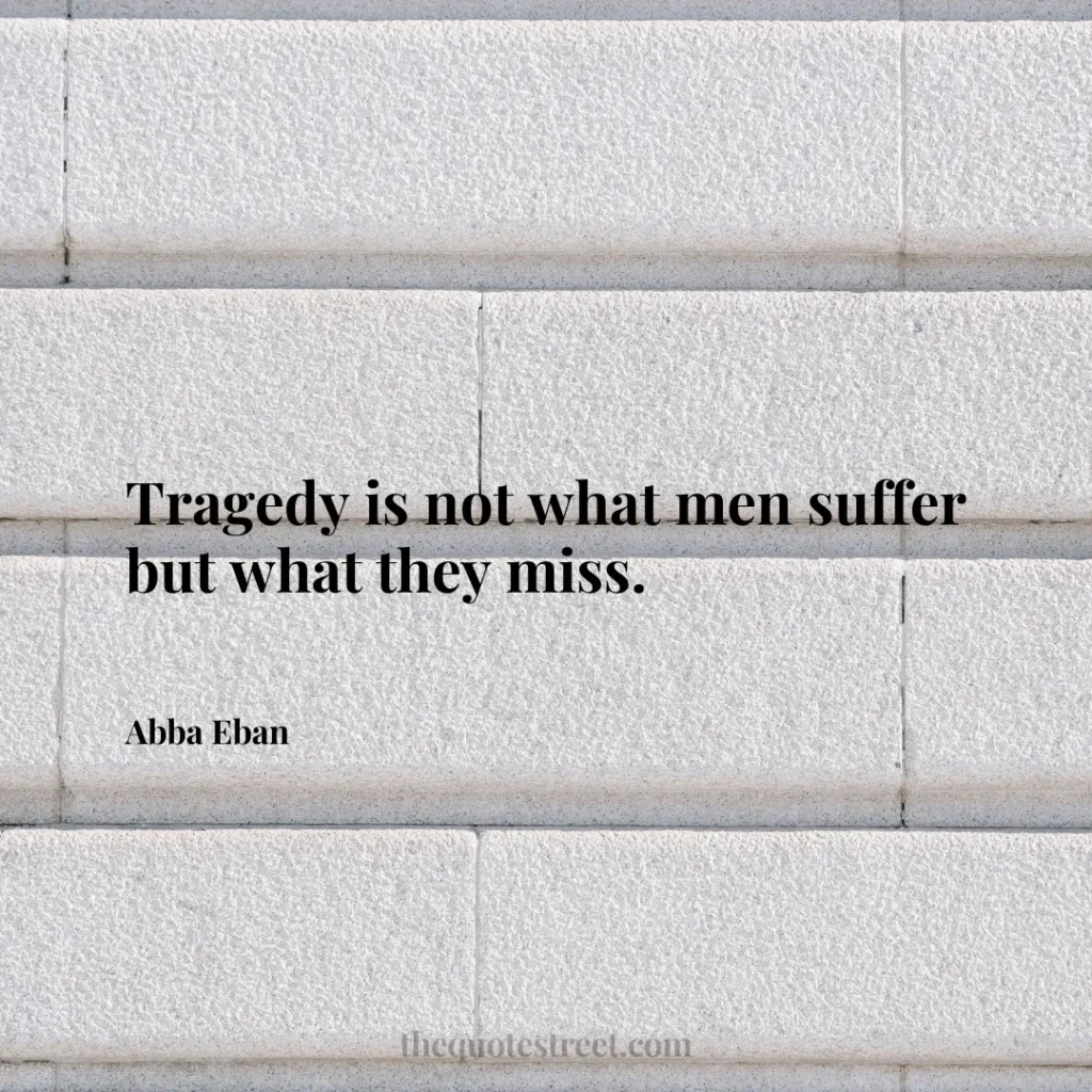 Tragedy is not what men suffer but what they miss. - Abba Eban